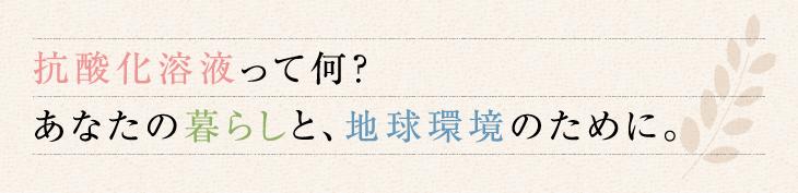 抗酸化って何？ あなたの暮らしと、地球環境のために。