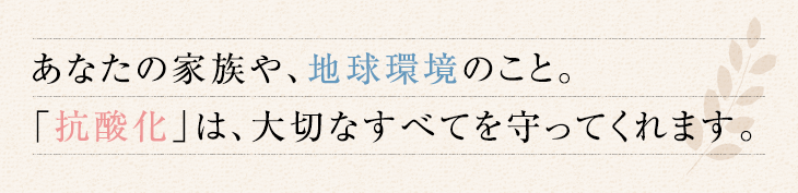 あなたの家族や、地球環境のこと。 「抗酸化」は、大切なすべてを守ってくれます。