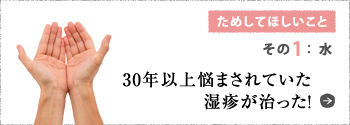 ためしてほしいこと その1:水 30年以上悩まされていた湿疹が治った!