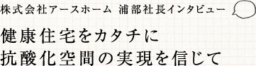 株式会社アースホーム 浦部社長インタビュー 健康住宅をカタチに 抗酸化空間の実現を信じて