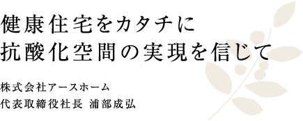 健康住宅をカタチに 抗酸化空間の実現を信じて 株式会社アースホーム 代表取締役社長 浦部成弘