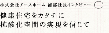 株式会社アースホーム 浦部社長インタビュー 健康住宅をカタチいｎ抗酸化空間の実現を信じて